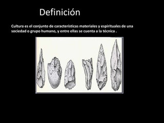 Definición de Cultura
Cultura es el conjunto de características materiales y espirituales de una
sociedad o grupo humano, y entre ellas se cuenta a la técnica .




Estas figuras muestran distintas etapas de evolución de la
técnica de la piedra. Entre la primera y la sexta (de izquierda
a derecha) hay un millón de años de desarrollo cultural.
 