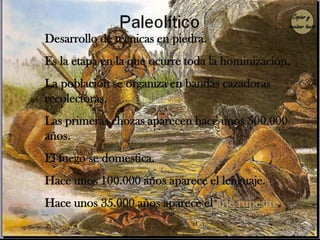 Copiar y
                                                  revisar texto
Desarrollo de técnicas en piedra.
Es la etapa en la que ocurre toda la hominización.
La población se organiza en bandas cazadoras
recolectoras.
Las primeras chozas aparecen hace unos 500.000
años.
El fuego se domestica.
Hace unos 100.000 años aparece el lenguaje.
Hace unos 35.000 años aparece el arte rupestre.
 