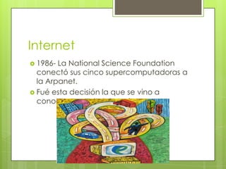 Internet
 1986-

La National Science Foundation
conectó sus cinco supercomputadoras a
la Arpanet.
 Fué esta decisión la que se vino a
conocer como la Internet.

 