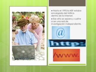 ● Hasta el 1995 la NSF estaba
encargada del tráfico
dentro de la Internet.
● Ese año se separa y vuelve
a ser una red de
investigación independiente.

Evolución

 