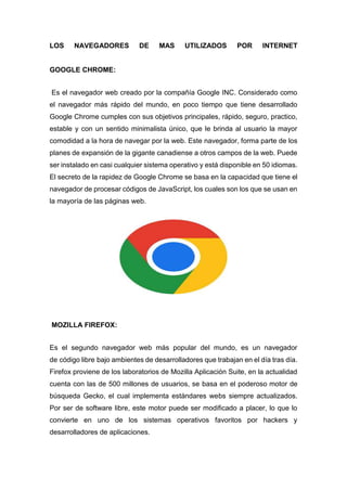 LOS NAVEGADORES DE MAS UTILIZADOS POR INTERNET
GOOGLE CHROME:
Es el navegador web creado por la compañía Google INC. Considerado como
el navegador más rápido del mundo, en poco tiempo que tiene desarrollado
Google Chrome cumples con sus objetivos principales, rápido, seguro, practico,
estable y con un sentido minimalista único, que le brinda al usuario la mayor
comodidad a la hora de navegar por la web. Este navegador, forma parte de los
planes de expansión de la gigante canadiense a otros campos de la web. Puede
ser instalado en casi cualquier sistema operativo y está disponible en 50 idiomas.
El secreto de la rapidez de Google Chrome se basa en la capacidad que tiene el
navegador de procesar códigos de JavaScript, los cuales son los que se usan en
la mayoría de las páginas web.
MOZILLA FIREFOX:
Es el segundo navegador web más popular del mundo, es un navegador
de código libre bajo ambientes de desarrolladores que trabajan en el día tras día.
Firefox proviene de los laboratorios de Mozilla Aplicación Suite, en la actualidad
cuenta con las de 500 millones de usuarios, se basa en el poderoso motor de
búsqueda Gecko, el cual implementa estándares webs siempre actualizados.
Por ser de software libre, este motor puede ser modificado a placer, lo que lo
convierte en uno de los sistemas operativos favoritos por hackers y
desarrolladores de aplicaciones.
 