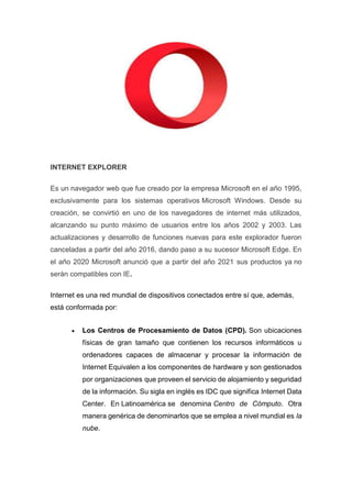 INTERNET EXPLORER
Es un navegador web que fue creado por la empresa Microsoft en el año 1995,
exclusivamente para los sistemas operativos Microsoft Windows. Desde su
creación, se convirtió en uno de los navegadores de internet más utilizados,
alcanzando su punto máximo de usuarios entre los años 2002 y 2003. Las
actualizaciones y desarrollo de funciones nuevas para este explorador fueron
canceladas a partir del año 2016, dando paso a su sucesor Microsoft Edge. En
el año 2020 Microsoft anunció que a partir del año 2021 sus productos ya no
serán compatibles con IE.
Internet es una red mundial de dispositivos conectados entre sí que, además,
está conformada por:
 Los Centros de Procesamiento de Datos (CPD). Son ubicaciones
físicas de gran tamaño que contienen los recursos informáticos u
ordenadores capaces de almacenar y procesar la información de
Internet Equivalen a los componentes de hardware y son gestionados
por organizaciones que proveen el servicio de alojamiento y seguridad
de la información. Su sigla en inglés es IDC que significa Internet Data
Center. En Latinoamérica se denomina Centro de Cómputo. Otra
manera genérica de denominarlos que se emplea a nivel mundial es la
nube.
 