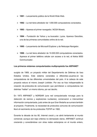  1991 – Lanzamiento público de la World Wide Web.
 1992 – La red tiene alrededor de 1.000.000 computadores conectados.
 1993 – Aparece el primer navegador, NCSA Mosaic.
 1994 – Fundación de Yahoo y su buscador, Lycos. Aparece Geocities,
una de las primeras comunidades online de la red.
 1995 – Lanzamiento de Microsoft Explorer y de Netscape Navigator.
 1996 – La red tiene alrededor de 10.000.000 computadores conectados.
Aparece el primer teléfono celular con acceso a la red, el Nokia 9000
Communicator.
Los primeros sistemas computarizados multipropósito fue ARPANET
surgido de 1969, un proyecto militar del Departamento de Defensa de loso
Estados Unidos. Este sistema conectaba a diferentes usuarios en las
computadoras de las diferentes universidades del país. A la cabeza de este
proyecto estuvo el mismo Joseph Licklider. Por eso se hizo indispensable la
creación de protocolos de comunicación que permitieran a computadoras tan
distintas “hablar” un mismo idioma, por así decirlo.
En 1973 ARPANET y NORSAR (una red computarizada noruega para la
detección de sismos y explosiones nucleares), comenzaron a intercambiar
información computarizada, justo antes de que Gran Bretaña se sumara también
al proyecto. Finalmente, la necesidad de protocolos comunes de comunicación
llevó al nacimiento de los protocolos TCP/IP en 1982.
Durante la década de los 80, Internet creció y se abrió lentamente al mundo
comercial, aunque aún bajo criterios no demasiado claros. ARPANET continuó
creciendo y conectándose con otras redes extranjeras en el mundo entero,
 