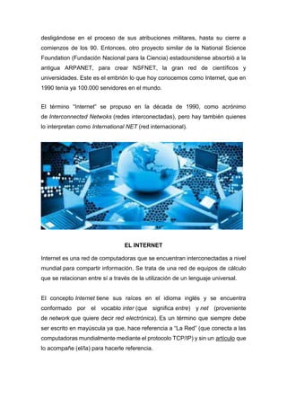 desligándose en el proceso de sus atribuciones militares, hasta su cierre a
comienzos de los 90. Entonces, otro proyecto similar de la National Science
Foundation (Fundación Nacional para la Ciencia) estadounidense absorbió a la
antigua ARPANET, para crear NSFNET, la gran red de científicos y
universidades. Este es el embrión lo que hoy conocemos como Internet, que en
1990 tenía ya 100.000 servidores en el mundo.
El término “Internet” se propuso en la década de 1990, como acrónimo
de Interconnected Netwoks (redes interconectadas), pero hay también quienes
lo interpretan como International NET (red internacional).
EL INTERNET
Internet es una red de computadoras que se encuentran interconectadas a nivel
mundial para compartir información. Se trata de una red de equipos de cálculo
que se relacionan entre sí a través de la utilización de un lenguaje universal.
El concepto Internet tiene sus raíces en el idioma inglés y se encuentra
conformado por el vocablo inter (que significa entre) y net (proveniente
de network que quiere decir red electrónica). Es un término que siempre debe
ser escrito en mayúscula ya que, hace referencia a “La Red” (que conecta a las
computadoras mundialmente mediante el protocolo TCP/IP) y sin un artículo que
lo acompañe (el/la) para hacerle referencia.
 