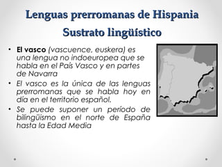 Lenguas prerromanas de HispaniaLenguas prerromanas de Hispania
Sustrato lingüísticoSustrato lingüístico
• El vasco (vascuence, euskera) es
una lengua no indoeuropea que se
habla en el País Vasco y en partes
de Navarra
• El vasco es la única de las lenguas
prerromanas que se habla hoy en
día en el territorio español.
• Se puede suponer un período de
bilingüismo en el norte de España
hasta la Edad Media
 