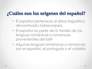 ¿Cuáles son los orígenes del español?¿Cuáles son los orígenes del español?
• El español pertenece al árbol linguistico
denominado indoeuropeo.
• El español es parte de la familia de las
lenguas románicas o romances,
provenientes del latín
• Algunas lenguas románicas o romances
son el español, el portugués y el catalán.
 