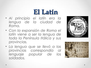El LatínEl Latín
• Al principio el latín era la
lengua de la ciudad de
Roma.
• Con la expansión de Roma el
latín viene a ser la lengua de
toda la Península Itálica y sus
provincias.
• La lengua que se llevó a las
provincias correspondía al
lenguaje popular de los
soldados.
 