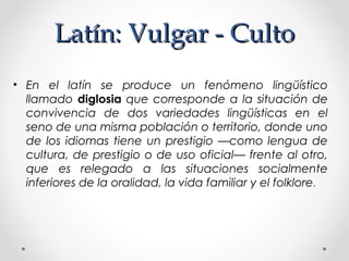 Latín: Vulgar - CultoLatín: Vulgar - Culto
• En el latín se produce un fenómeno lingüístico
llamado diglosia que corresponde a la situación de
convivencia de dos variedades lingüísticas en el
seno de una misma población o territorio, donde uno
de los idiomas tiene un prestigio —como lengua de
cultura, de prestigio o de uso oficial— frente al otro,
que es relegado a las situaciones socialmente
inferiores de la oralidad, la vida familiar y el folklore.
 