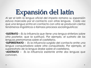 Expansión del latínExpansión del latín
Al ser el latín la lengua oficial del imperio romano su expansión
estuvo marcada por el contacto con otras lenguas. Cada vez
que una lengua entra en contacto con otra se producen ciertos
fenómenos lingüísticos o llamaos procesos sociolinguisticos:
•SUSTRATO – Es la influencia que tiene una lengua «inferior» sobre
otra posterior, que la sustituyó. Por ejemplo, el sustrato de las
lenguas prerromanas sobre el castellano.
•SUPERESTRATO – Es la influencia surgida del contacto entre una
lengua conquistadora sobre otra conquistada. Por ejemplo, el
superestrato de la lengua árabe sobre el castellano.
•ADSTRATO – Es la influencia existente entre dos lenguas que
conviven.
 