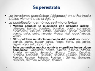 SuperestratoSuperestrato
• Las invasiones germánicas (visigodas) en la Península
Ibérica vienen hacia el siglo V
• La contribución germánica se limita al léxico
o Muchas palabras se relacionan con actividad militar:
albergue, banda, bandera, bandido, barón, campeón,
escarnecer, espuela, estribo, galardón, ganar, guardar,
guerra, guiar, guisa, heraldo, marca, rico, robar, tregua,
yelmo
o Otras palabras se relacionan con la vida cotidiana: banco,
blanco, brotar, buscar, falda, fango, fieltro, gris, jabón,
regalo, ropa, sala, sopa, tapa
o En la onomástica, muchos nombres y apellidos tienen origen
germánico: Abelardo, Adolfo, Alberto, Alfonso, Alfredo,
Amelia, Armando, Bernardo, Blanca, Carlos, Carolina,
Federico, Fernando, Gerardo, Griselda, Guzmán, Orlando,
Ramón, Ricardo, Roberto, Rodrigo ; Gómez, González,
Gutiérrez, Guzmán, Manrique, Ramírez
 