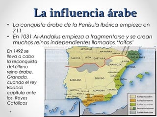 La influencia árabeLa influencia árabe
• La conquista árabe de la Penísula Ibérica empieza en
711
• En 1031 Al-Andalus empieza a fragmentarse y se crean
muchos reinos independientes llamados ‘taifas’
En 1492 se
lleva a cabo
la reconquista
del último
reino árabe,
Granada,
cuando el rey
Boabdil
capitula ante
los Reyes
Católicos
 