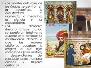 • Los aportes culturales de
los árabes se centran en
la agricultura, la
arquitectura, el
comercio, la medicina,
la ciencia y las
matemáticas
• Los dialectos
iberorrománicos nunca
se perdieron totalmente
durante este período; se
mantuvieron debido a
que las mujeres
cristianas pasaban la
lengua a sus hijos
mozárabes (casi árabes)
descendientes del
mestizaje entre hombres
árabes y mujeres
cristianas.
 
