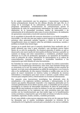 INTRODUCCIÓN


Es de amplio conocimiento que los progresos e innovaciones tecnológicos
hechos principalmente durante las dos últimas décadas del siglo XX, en el
campo de la tecnología de los ordenadores, telecomunicaciones y de los
programas informáticos, revolucionaron las comunicaciones gracias al
surgimiento de redes de comunicaciones informáticas, las cuales han puesto a
disposición de la humanidad novedosos medios de intercambio y de
comunicación de la información tales como el correo electrónico y de realización
de operaciones comerciales a través del comercio electrónico.
En la actualidad el desarrollo del comercio electrónico es un hecho innegable e
irreversible, y no sólo esto sino que según se prevé seguirá en crecimiento en los
próximos años generando grandes ingresos a través de la red, el cual
innegablemente causa un impacto sobre las actividades económicas, sociales y
jurídicas en donde éstas tienen lugar.
Aunque no se puede decir que el comercio electrónico haya madurado aún, sí
puede afirmarse que crece a gran velocidad y que incorpora nuevos logros
dentro de su ciclo de producción. En términos generales el ámbito en que se
desenvuelve este nuevo medio de intercambio al eliminar barreras y permitir un
contacto en tiempo real entre consumidores y vendedores, producirá mayor
eficiencia en el ciclo de producción aparejado a un sinnúmero de beneficios
como la reducción de costos, eliminación de intermediarios en la cadena de
comercialización, trayendo importantes e invaluables beneficios a los
empresarios que estén dotados de estas herramientas.
En Colombia las ventas por internet son una realidad; los centros comerciales
virtuales y las transferencias electrónicas, entre otras, hace bastante tiempo que
se encuentran en la red. En nuestro país en 1995 existían 50.000 usuarios de
internet, en el año 2000 sobrepasaban un millón de suscriptores y en el 2002 la
cifra se ha multiplicado; de ésta manera Colombia se perfila como uno de los
países de mayor crecimiento en América Latina en utilización de recursos
informáticos y tecnológicos para tener acceso a internet y puede utilizar estos
recursos para competir activa y efectivamente en el comercio internacional.
Por supuesto estas innovaciones tecnológicas han planteado retos de
actualización a los regímenes jurídicos nacionales e internacionales, de tal
manera que pueden eficazmente responder a las exigencias planteadas por la
creciente globalización de los dichos asuntos, pues, es indudable que los avances
tecnológicos en materia de intercambio electrónico de datos ha propiciado el
desarrollo de esta tendencia en todos los órdenes, lo cual, por supuesto, implica
realizar adecuaciones en los regímenes que sean necesarios para que estén
acordes con las transformaciones que han tenido lugar en la transformación
social, económica y empresarial y que se ha dado así mismo en todos los niveles,
mundiales, regionales, locales, sociales, y también personales.
Es así, como debido a estas nuevas exigencias nace la ley 527 de 1999 que ilustra
las demandas que el cambio tecnológico planteaba en términos de la
actualización de la legislación nacional para acomodarla a las nuevas realidades
 