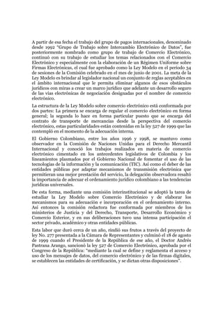 A partir de esa fecha el trabajo del grupo de pagos internacionales, denominado
desde 1992 “Grupo de Trabajo sobre Intercambio Electrónico de Datos”, fue
posteriormente nombrado como grupo de trabajo de Comercio Electrónico,
continuó con su trabajo de estudiar los temas relacionados con el Comercio
Electrónico y especialmente con la elaboración de un Régimen Uniforme sobre
Firmas Electrónicas, el cual fue aprobado como la Ley Modelo en el período 34
de sesiones de la Comisión celebrado en el mes de junio de 2001. La meta de la
Ley Modelo es brindar al legislador nacional un conjunto de reglas aceptables en
el ámbito internacional que le permita eliminar algunos de esos obstáculos
jurídicos con miras a crear un marco jurídico que adelante un desarrollo seguro
de las vías electrónicas de negociación designadas por el nombre de comercio
electrónico.
La estructura de la Ley Modelo sobre comercio electrónico está conformada por
dos partes: La primera se encarga de regular el comercio electrónico en forma
general; la segunda lo hace en forma particular puesto que se encarga del
contrato de transporte de mercancías desde la perspectiva del comercio
electrónico, estas particularidades están contenidas en la ley 527 de 1999 que las
contempló en el momento de la adecuación interna.
El Gobierno Colombiano, entre los años 1996 y 1998, se mantuvo como
observador en la Comisión de Naciones Unidas para el Derecho Mercantil
Internacional y conoció los trabajos realizados en materia de comercio
electrónico cimentado en los antecedentes legislativos de Colombia y los
lineamientos plasmados por el Gobierno Nacional de fomentar el uso de las
tecnologías de la información y la comunicación (TIC). Así como el deber de las
entidades públicas por adaptar mecanismos de transmisión electrónica que
permitieran una mejor prestación del servicio, la delegación observadora resaltó
la importancia de adecuar el ordenamiento jurídico colombiano a las tendencias
jurídicas universales.
De esta forma, mediante una comisión interinstitucional se adoptó la tarea de
estudiar la Ley Modelo sobre Comercio Electrónico y de elaborar los
mecanismos para su adecuación e incorporación en el ordenamiento interno.
Así entonces la comisión redactora fue conformada por miembros de los
ministerios de Justicia y del Derecho, Transporte, Desarrollo Económico y
Comercio Exterior, y en sus deliberaciones tuvo una intensa participación el
sector privado, académico y otras entidades públicas.
Esta labor que duró cerca de un año, rindió sus frutos a través del proyecto de
ley No. 277 presentada a la Cámara de Representantes y culminó el 18 de agosto
de 1999 cuando el Presidente de la República de ese año, el Doctor Andrés
Pastrana Arango, sancionó la ley 527 de Comercio Electrónico, aprobada por el
Congreso de la República: “mediante la cual se define y reglamenta el acceso y
uso de los mensajes de datos, del comercio electrónico y de las firmas digitales,
se establecen las entidades de certificación, y se dictan otras disposiciones”.
 