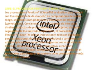 1998: EL PROCESADOR PENTIUM® II XEON (TM)
Los procesadores Pentium® II XeonTM se diseñan para cumplir
con los requisitos de desempeño en computadoras de mediorango, servidores más poderosos y estaciones de trabajo
(workstations). Consistente con la estrategia de Intel para
diseñar productos de procesadores con el objetivo de llenar
segmentos de los mercados específicos, el procesador
Pentium® II XeonTM ofrece innovaciones técnicas diseñadas
para las estaciones de trabajo (workstations) y servidores que
utilizan aplicaciones comerciales exigentes como servicios de
Internet, almacenaje de datos corporativo, creaciónes
digitales y otros. Pueden configurarse sistemas basados en el
procesador para integrar de cuatro o ocho procesadores y más
allá de este número.

 