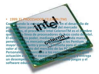 • 1999: EL PROCESADOR CELERON (TM)
Continuando la estrategia de Intel, en el desarrollo de
procesadores para los segmentos del mercado
específicos, el procesador Intel CeleronTM es el nombre
que lleva la línea de procesadores de bajo costo de Intel.
El objetivo era poder, mediante esta segunda marca,
penetrar en los mercados impedidos a los Pentium, de
mayor rendimiento y precio. Se diseña para el añadir
valor al segmento del mercado de las PC (Computadoras
Personales). Proporciona a los consumidores una gran
actuación a un valor excepcional (bajo costo), y entrega
un desempeño destacado para usos como juegos y el
software educativo.

 