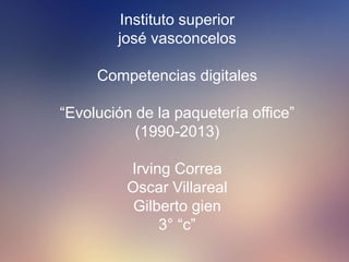Instituto superior 
josé vasconcelos 
Competencias digitales 
“Evolución de la paquetería office” 
(1990-2013) 
Irving Correa 
Oscar Villareal 
Gilberto gien 
3° “c” 
 
