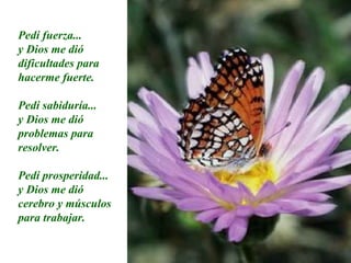 Pedí fuerza... y Dios me dió dificultades para hacerme fuerte. Pedí sabiduría... y Dios me dió problemas para resolver. Pedí prosperidad... y Dios me dió cerebro y músculos para trabajar. 