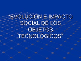 “ EVOLUCIÓN E IMPACTO SOCIAL DE LOS OBJETOS TECNOLÓGICOS” 