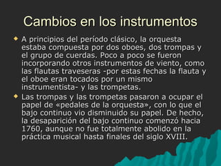 Cambios en los instrumentos




A principios del período clásico, la orquesta
estaba compuesta por dos oboes, dos trompas y
el grupo de cuerdas. Poco a poco se fueron
incorporando otros instrumentos de viento, como
las flautas traveseras -por estas fechas la flauta y
el oboe eran tocados por un mismo
instrumentista- y las trompetas.
Las trompas y las trompetas pasaron a ocupar el
papel de «pedales de la orquesta», con lo que el
bajo continuo vio disminuido su papel. De hecho,
la desaparición del bajo continuo comenzó hacia
1760, aunque no fue totalmente abolido en la
práctica musical hasta finales del siglo XVIII.

 