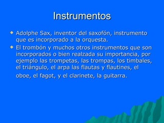 Instrumentos




Adolphe Sax, inventor del saxofón, instrumento
que es incorporado a la orquesta.
El trombón y muchos otros instrumentos que son
incorporados o bien realzada su importancia, por
ejemplo las trompetas, las trompas, los timbales,
el triángulo, el arpa las flautas y flautines, el
oboe, el fagot, y el clarinete, la guitarra.

 