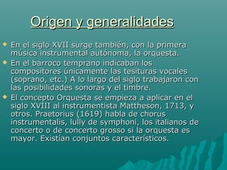 Origen y generalidades





En el siglo XVII surge también, con la primera
música instrumental autónoma, la orquesta.
En el barroco temprano indicaban los
compositores únicamente las tesituras vocales
(soprano, etc.) A lo largo del siglo trabajaron con
las posibilidades sonoras y el timbre.
El concepto Orquesta se empieza a aplicar en el
siglo XVIII al instrumentista Mattheson, 1713, y
otros. Praetorius (1619) habla de chorus
instrumentalis, lully de symphoni, los italianos de
concerto o de concerto grosso si la orquesta es
mayor. Existían conjuntos característicos.

 