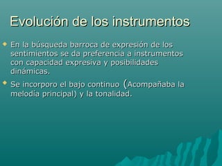 Evolución de los instrumentos




En la búsqueda barroca de expresión de los
sentimientos se da preferencia a instrumentos
con capacidad expresiva y posibilidades
dinámicas.
Se incorporo el bajo continuo (Acompañaba la
melodía principal) y la tonalidad.

 