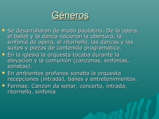 Géneros







Se desarrollaron de modo paulatino. De la opera,
el ballet y la danza nacieron la obertura, la
sinfonía de opera, el ritornello, las danzas y las
suites y piezas de contenido programático.
En la iglesia la orquesta tocaba durante la
elevación y la comunión (canzonas, sinfonías,
sonatas).
En ambientes profanos sonaba la orquesta
recepciones (intrada), bailes y entretenimientos.
Formas: Canzon da sonar, concerto, intrada,
ritornello, sinfonía

 