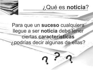 ¿Qué es noticia?
Para que un suceso cualquiera
llegue a ser noticia debe tener
ciertas características
¿podrías decir algunas de ellas?

? ?
?

 