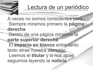 Lectura de un periódico
A veces no somos conscientes pero...
Siempre miramos primero la página
derecha
Dentro de una página miramos la
parte superior derecha
El espacio en blanco entre tanto
texto atrae nuestra atención
Leemos el titular y si nos atrae
seguimos leyendo la noticia

 