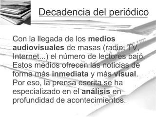 Decadencia del periódico
Con la llegada de los medios
audiovisuales de masas (radio, TV,
Internet...) el número de lectores bajó.
Estos medios ofrecen las noticias de
forma más inmediata y más visual.
Por eso, la prensa escrita se ha
especializado en el análisis en
profundidad de acontecimientos.

 