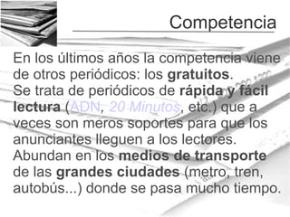 Competencia
En los últimos años la competencia viene
de otros periódicos: los gratuitos.
Se trata de periódicos de rápida y fácil
lectura (ADN, 20 Minutos, etc.) que a
veces son meros soportes para que los
anunciantes lleguen a los lectores.
Abundan en los medios de transporte
de las grandes ciudades (metro, tren,
autobús...) donde se pasa mucho tiempo.

 