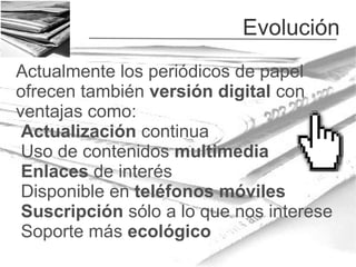 Evolución
Actualmente los periódicos de papel
ofrecen también versión digital con
ventajas como:
Actualización continua
Uso de contenidos multimedia
Enlaces de interés
Disponible en teléfonos móviles
Suscripción sólo a lo que nos interese
Soporte más ecológico

 