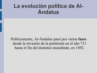 La evolución política de Al-Ándalus Políticamente, Al-Ándalus pasó por varias  fases  desde la invasión de la península en el año 711 hasta el fin del dominio musulmán, en 1492. 