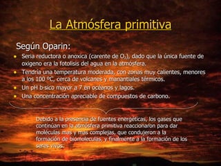 La Atmósfera primitiva Según Oparin: Seria reductora o anoxica (carente de O 2 ), dado que la única fuente de oxigeno era la fotolisis del agua en la atmósfera. Tendría una temperatura moderada, con zonas muy calientes, menores a los 100 ºC, cerca de volcanes y manantiales térmicos. Un pH básico mayor a 7 en océanos y lagos. Una concentración apreciable de compuestos de carbono. Debido a la presencia de fuentes energéticas, los gases que continúan en la atmósfera primitiva reaccionaron para dar moléculas mas y mas complejas, que condujeron a la formación de biomoleculas, y finalmente a la formación de los seres vivos. 
