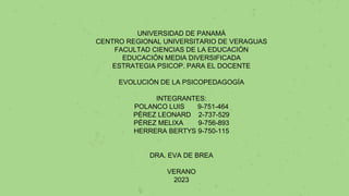 UNIVERSIDAD DE PANAMÁ
CENTRO REGIONAL UNIVERSITARIO DE VERAGUAS
FACULTAD CIENCIAS DE LA EDUCACIÓN
EDUCACIÓN MEDIA DIVERSIFICADA
ESTRATEGIA PSICOP. PARA EL DOCENTE
EVOLUCIÓN DE LA PSICOPEDAGOGÍA
INTEGRANTES:
POLANCO LUIS 9-751-464
PÉREZ LEONARD 2-737-529
PÉREZ MELIXA 9-756-893
HERRERA BERTYS 9-750-115
DRA. EVA DE BREA
VERANO
2023
 