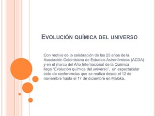 EVOLUCIÓN QUÍMICA DEL UNIVERSO

Con motivo de la celebración de los 25 años de la
Asociación Colombiana de Estudios Astronómicos (ACDA)
y en el marco del Año Internacional de la Química
llega “Evolución química del universo”, un espectacular
ciclo de conferencias que se realiza desde el 12 de
noviembre hasta el 17 de diciembre en Maloka.
 