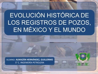 EVOLUCIÓN HISTÓRICA DE
 LOS REGISTROS DE POZOS,
   EN MÉXICO Y EL MUNDO



ALUMNO: ALMAZÁN HERNÁNDEZ, GUILLERMO
      5° C. INGENIERÍA PETROLERA
 