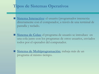 Tipos de Sistemas Operativos Sistema Interactivo :  el usuario/programador interactúa directamente con el computador, a través de una terminal de pantalla y teclado. Sistema de Colas :   el programa de usuario se introduce  en una cola junto con los programas de otros usuarios, enviados todos por el operador del computador. Sistema de Multiprogramación :   trabaja más de un programa al mismo tiempo. 