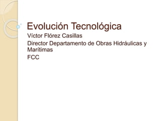 Evolución Tecnológica
Víctor Flórez Casillas
Director Departamento de Obras Hidráulicas y
Marítimas
FCC
 