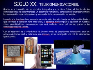 SIGLO XX. TELECOMUNICACIONES.
Gracias a la invención de los circuitos integrados y a la fibra óptica, el ámbito de las
com...