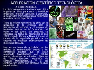 ACELERACIÓN CIENTÍFICO-TECNOLÓGICA.
LA BIOTECNOLOGÍA.
La biotecnología es una ciencia que utiliza
organismos vivos para cr...