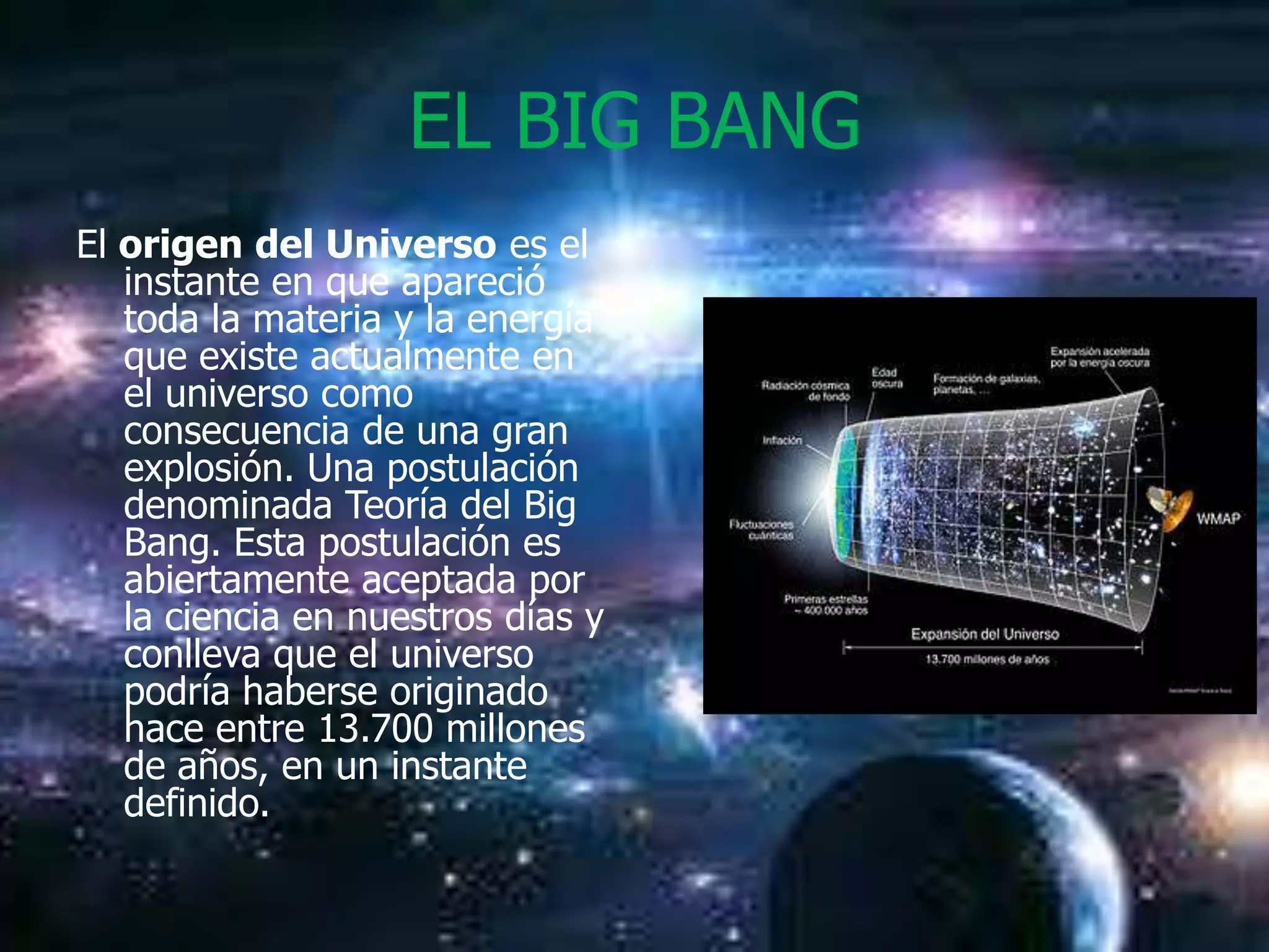 EL BIG BANG
El origen del Universo es el
   instante en que apareció
   toda la materia y la energía
   que existe actualmente en
   el universo como
   consecuencia de una gran
   explosión. Una postulación
   denominada Teoría del Big
   Bang. Esta postulación es
   abiertamente aceptada por
   la ciencia en nuestros días y
   conlleva que el universo
   podría haberse originado
   hace entre 13.700 millones
   de años, en un instante
   definido.
 