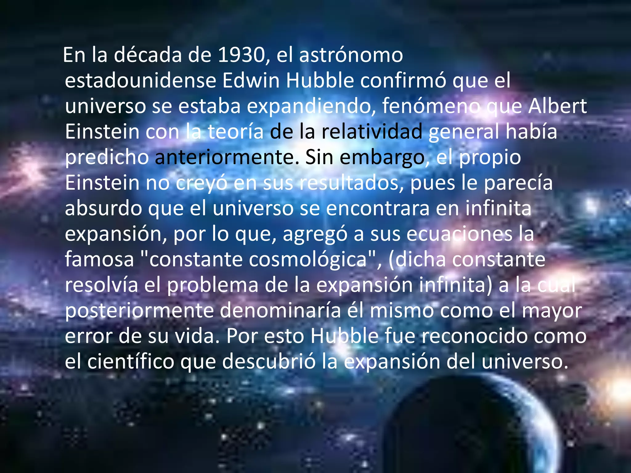 En la década de 1930, el astrónomo
estadounidense Edwin Hubble confirmó que el
universo se estaba expandiendo, fenómeno que Albert
Einstein con la teoría de la relatividad general había
predicho anteriormente. Sin embargo, el propio
Einstein no creyó en sus resultados, pues le parecía
absurdo que el universo se encontrara en infinita
expansión, por lo que, agregó a sus ecuaciones la
famosa "constante cosmológica", (dicha constante
resolvía el problema de la expansión infinita) a la cual
posteriormente denominaría él mismo como el mayor
error de su vida. Por esto Hubble fue reconocido como
el científico que descubrió la expansión del universo.
 