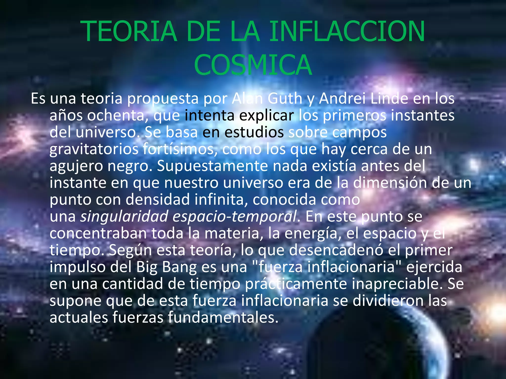 TEORIA DE LA INFLACCION
              COSMICA
Es una teoria propuesta por Alan Guth y Andrei Linde en los
   años ochenta, que intenta explicar los primeros instantes
   del universo. Se basa en estudios sobre campos
   gravitatorios fortísimos, como los que hay cerca de un
   agujero negro. Supuestamente nada existía antes del
   instante en que nuestro universo era de la dimensión de un
   punto con densidad infinita, conocida como
   una singularidad espacio-temporal. En este punto se
   concentraban toda la materia, la energía, el espacio y el
   tiempo. Según esta teoría, lo que desencadenó el primer
   impulso del Big Bang es una "fuerza inflacionaria" ejercida
   en una cantidad de tiempo prácticamente inapreciable. Se
   supone que de esta fuerza inflacionaria se dividieron las
   actuales fuerzas fundamentales.
 