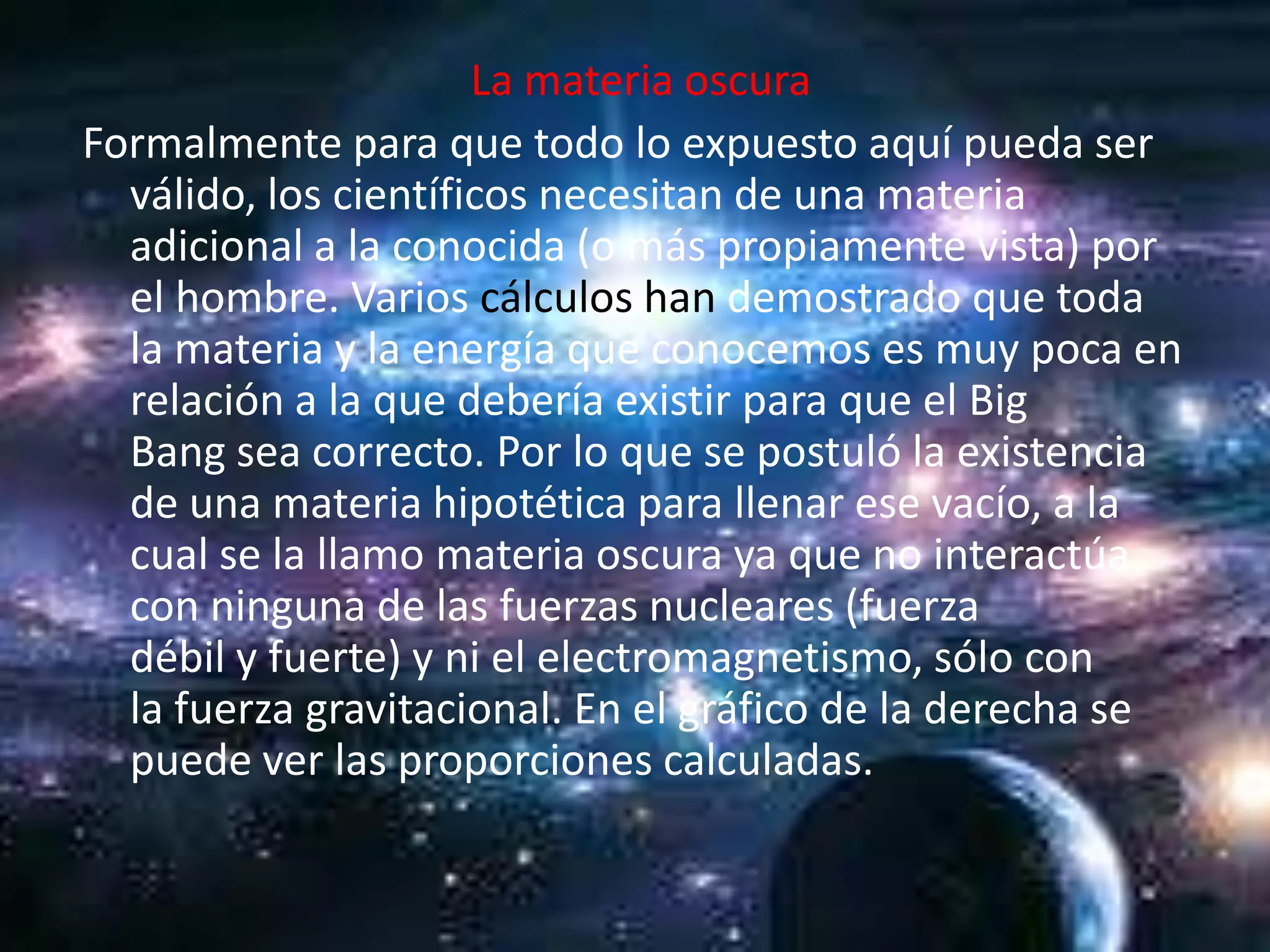 La materia oscura
Formalmente para que todo lo expuesto aquí pueda ser
  válido, los científicos necesitan de una materia
  adicional a la conocida (o más propiamente vista) por
  el hombre. Varios cálculos han demostrado que toda
  la materia y la energía que conocemos es muy poca en
  relación a la que debería existir para que el Big
  Bang sea correcto. Por lo que se postuló la existencia
  de una materia hipotética para llenar ese vacío, a la
  cual se la llamo materia oscura ya que no interactúa
  con ninguna de las fuerzas nucleares (fuerza
  débil y fuerte) y ni el electromagnetismo, sólo con
  la fuerza gravitacional. En el gráfico de la derecha se
  puede ver las proporciones calculadas.
 