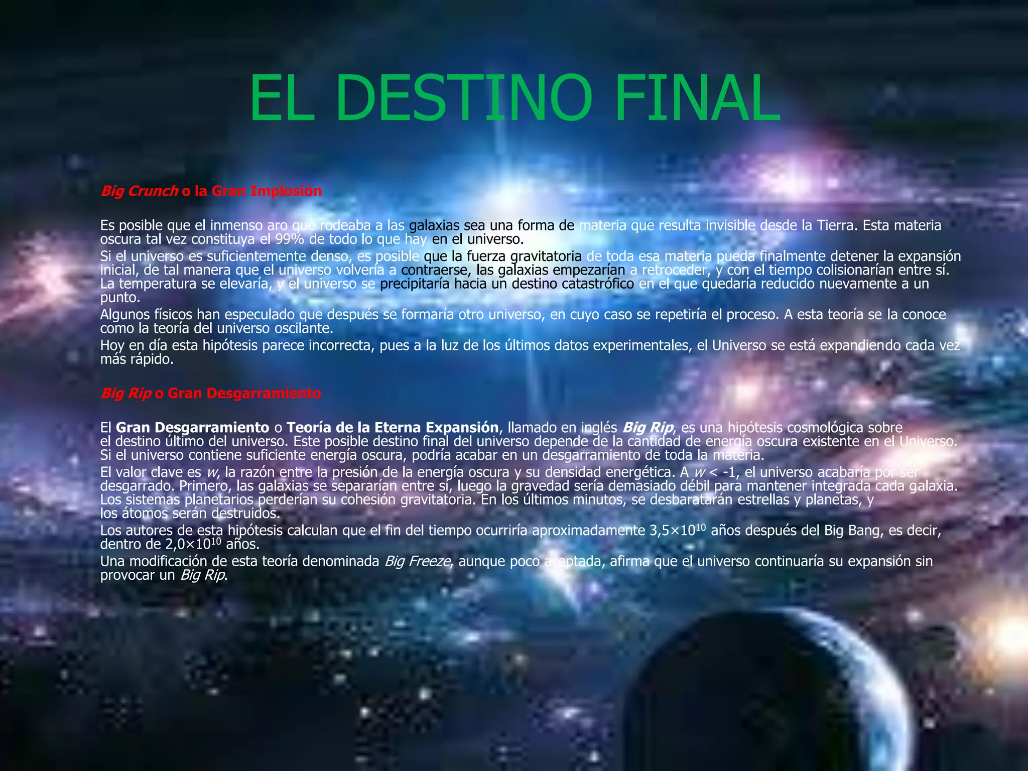 EL DESTINO FINAL
Big Crunch o la Gran Implosión

Es posible que el inmenso aro que rodeaba a las galaxias sea una forma de materia que resulta invisible desde la Tierra. Esta materia
oscura tal vez constituya el 99% de todo lo que hay en el universo.
Si el universo es suficientemente denso, es posible que la fuerza gravitatoria de toda esa materia pueda finalmente detener la expansión
inicial, de tal manera que el universo volvería a contraerse, las galaxias empezarían a retroceder, y con el tiempo colisionarían entre sí.
La temperatura se elevaría, y el universo se precipitaría hacia un destino catastrófico en el que quedaría reducido nuevamente a un
punto.
Algunos físicos han especulado que después se formaría otro universo, en cuyo caso se repetiría el proceso. A esta teoría se la conoce
como la teoría del universo oscilante.
Hoy en día esta hipótesis parece incorrecta, pues a la luz de los últimos datos experimentales, el Universo se está expandiendo cada vez
más rápido.

Big Rip o Gran Desgarramiento

El Gran Desgarramiento o Teoría de la Eterna Expansión, llamado en inglés Big Rip, es una hipótesis cosmológica sobre
el destino último del universo. Este posible destino final del universo depende de la cantidad de energía oscura existente en el Universo.
Si el universo contiene suficiente energía oscura, podría acabar en un desgarramiento de toda la materia.
El valor clave es w, la razón entre la presión de la energía oscura y su densidad energética. A w < -1, el universo acabaría por ser
desgarrado. Primero, las galaxias se separarían entre sí, luego la gravedad sería demasiado débil para mantener integrada cada galaxia.
Los sistemas planetarios perderían su cohesión gravitatoria. En los últimos minutos, se desbaratarán estrellas y planetas, y
los átomos serán destruidos.
Los autores de esta hipótesis calculan que el fin del tiempo ocurriría aproximadamente 3,5×1010 años después del Big Bang, es decir,
dentro de 2,0×1010 años.
Una modificación de esta teoría denominada Big Freeze, aunque poco aceptada, afirma que el universo continuaría su expansión sin
provocar un Big Rip.
 
