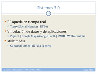 Sistemas 3.0
                                                    12


 Búsqueda en tiempo real
   Topsy |Social Mention | RTBot

 Vinculación de datos y de aplicaciones
       Paper.li | Google Maps/Google Earth | IMDB | WolframAlpha
 Multimedia
   Cuevana| Vimeo| RTVE a la carta




L. Codina (UPF) adaptado por M. Castillejo (UPLA)              Junio 2012
 