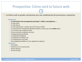 Prospectiva: Cómo será la futura web
                                                      16
 La futura web se puede caracterizar por una combinación de presencias y ausencias

      Presencias
           La web móvil como protagonista principal > tablets, smartphones, …
           La web social
           La web ubicua
           La web audiovisual > el futuro de la TV está en la Web
           La comunicación multimedia: no habrá medios a menos que sean multimedios
           Los servicios que combinen datos
           Los servicios que combinen servicios
           La búsqueda personalizada
           La búsqueda inteligente
           La búsqueda en tiempo real
           La computación en la nube
           Crear significará publicar | Crear significará colaborar
      Ausencias
           Privacidad
           Fronteras en la comunicación
           Prensa impresa
           Prensa de pago




L. Codina (UPF) adaptado por M. Castillejo (UPLA)                                      Junio 2012
 