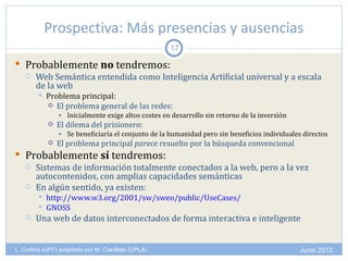 Prospectiva: Más presencias y ausencias
                                                    17

 Probablemente no tendremos:
   Web Semántica entendida como Inteligencia Artificial universal y a escala
    de la web
           Problema principal:
             El problema general de las redes:
                • Inicialmente exige altos costes en desarrollo sin retorno de la inversión
               El dilema del prisionero:
                • Se beneficiaría el conjunto de la humanidad pero sin beneficios individuales directos
               El problema principal parece resuelto por la búsqueda convencional
 Probablemente sí tendremos:
   Sistemas de información totalmente conectados a la web, pero a la vez
    autocontenidos, con amplias capacidades semánticas
   En algún sentido, ya existen:
           http://www.w3.org/2001/sw/sweo/public/UseCases/
           GNOSS
      Una web de datos interconectados de forma interactiva e inteligente


L. Codina (UPF) adaptado por M. Castillejo (UPLA)                                             Junio 2012
 